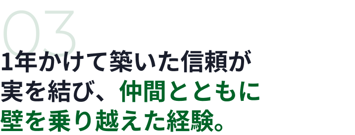 03 1年かけて築いた信頼が実を結び、仲間とともに壁を乗り越えた経験。